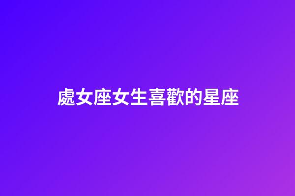 處女座女生喜歡的星座-第1張-星座運勢-玄機派