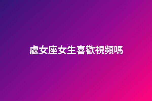 處女座女生喜歡視頻嗎-第1張-星座運勢-玄機派
