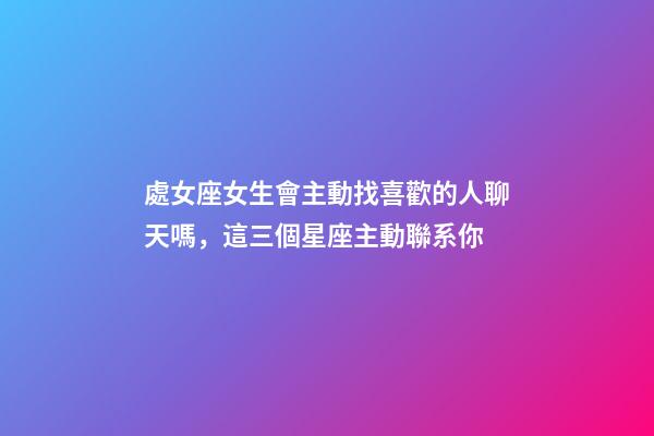 處女座女生會主動找喜歡的人聊天嗎，這三個星座主動聯系你-第1張-觀點-玄機派
