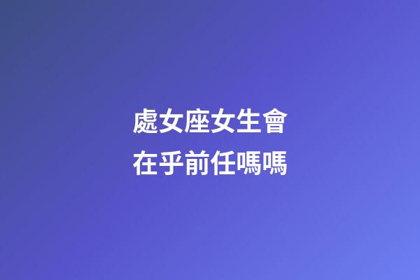 處女座女生會在乎前任嗎嗎-第1張-星座運勢-玄機派