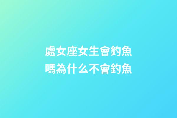 處女座女生會釣魚嗎為什么不會釣魚-第1張-星座運勢-玄機派