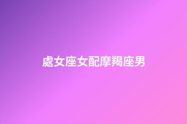 處女座女配摩羯座男（摩羯座男和雙魚座女配嗎）-第1張-星座運勢-玄機派