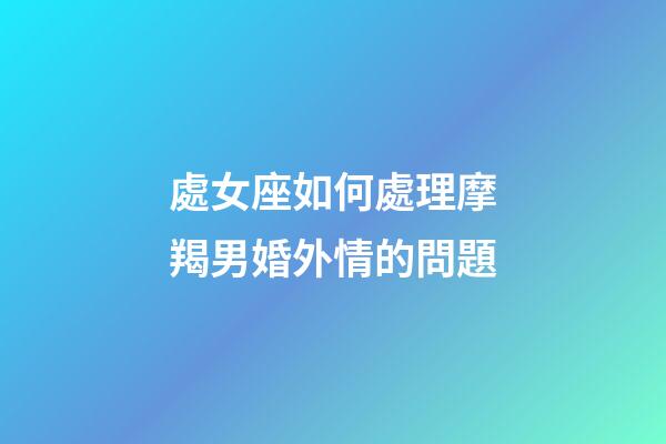 處女座如何處理摩羯男婚外情的問題-第1張-星座運勢-玄機派