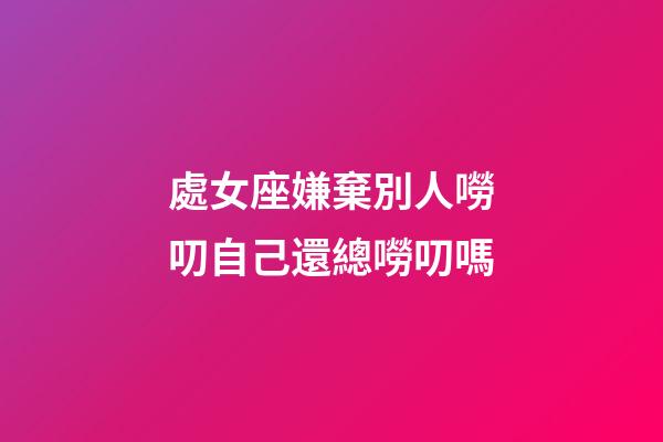處女座嫌棄別人嘮叨自己還總嘮叨嗎-第1張-星座運勢-玄機派