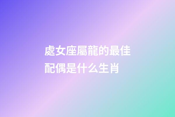 處女座屬龍的最佳配偶是什么生肖-第1張-星座運勢-玄機派