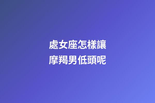 處女座怎樣讓摩羯男低頭呢-第1張-星座運勢-玄機派