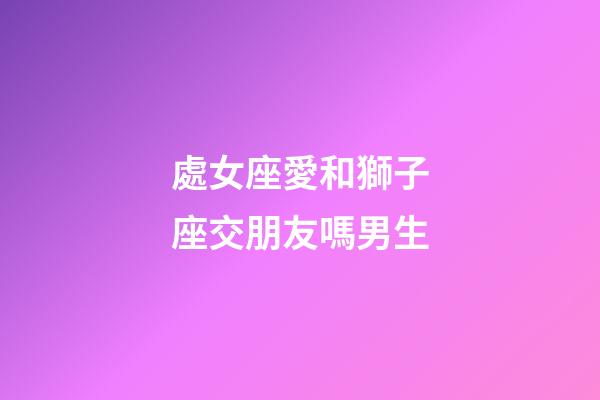 處女座愛和獅子座交朋友嗎男生-第1張-星座運勢-玄機派