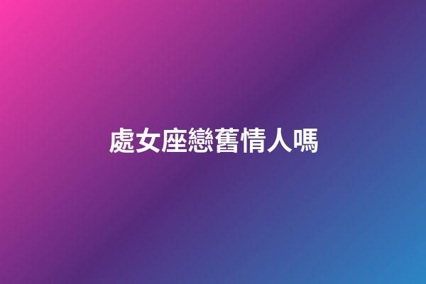 處女座戀舊情人嗎-第1張-星座運勢-玄機派