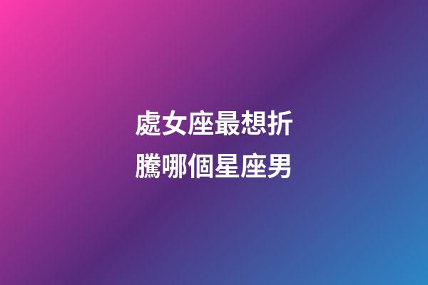 處女座最想折騰哪個星座男-第1張-星座運勢-玄機派