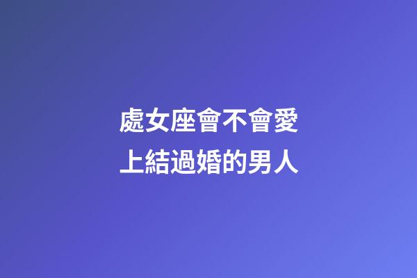 處女座會不會愛上結過婚的男人-第1張-星座運勢-玄機派