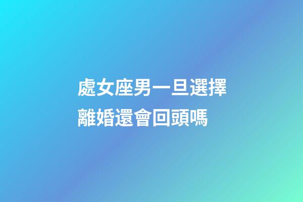 處女座男一旦選擇離婚還會回頭嗎-第1張-星座運勢-玄機派