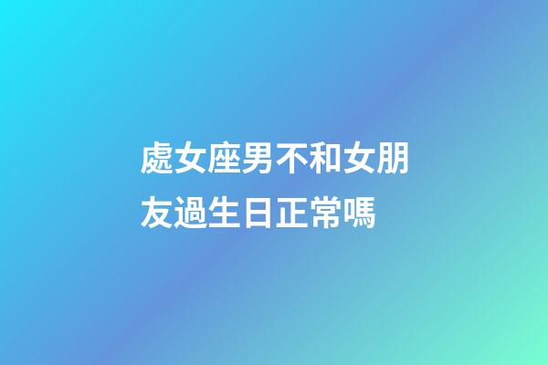 處女座男不和女朋友過生日正常嗎-第1張-星座運勢-玄機派