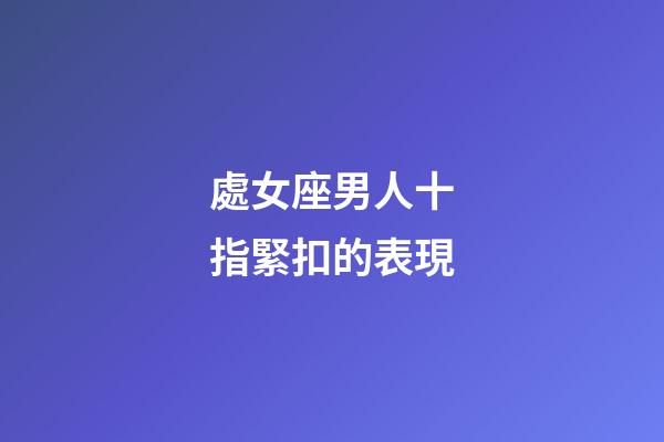 處女座男人十指緊扣的表現-第1張-星座運勢-玄機派