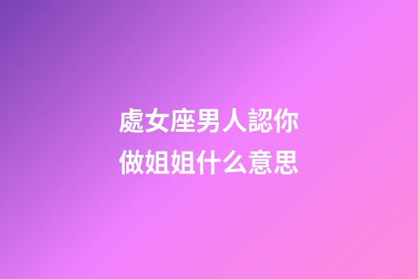 處女座男人認你做姐姐什么意思-第1張-星座運勢-玄機派