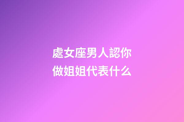 處女座男人認你做姐姐代表什么-第1張-星座運勢-玄機派