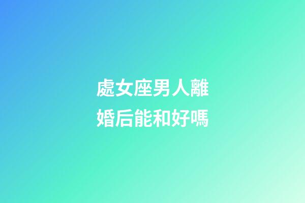 處女座男人離婚后能和好嗎-第1張-星座運勢-玄機派