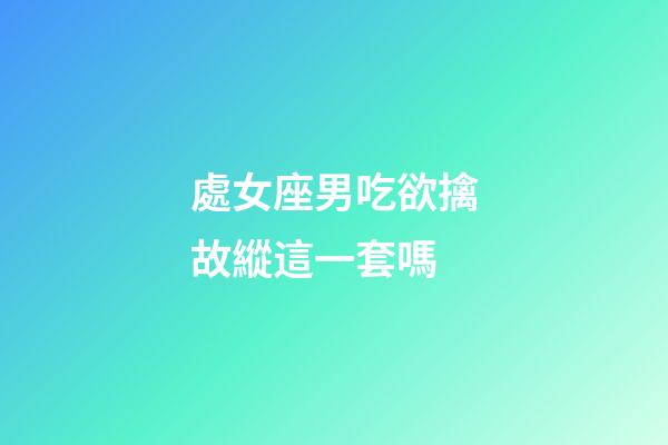 處女座男吃欲擒故縱這一套嗎-第1張-星座運勢-玄機派