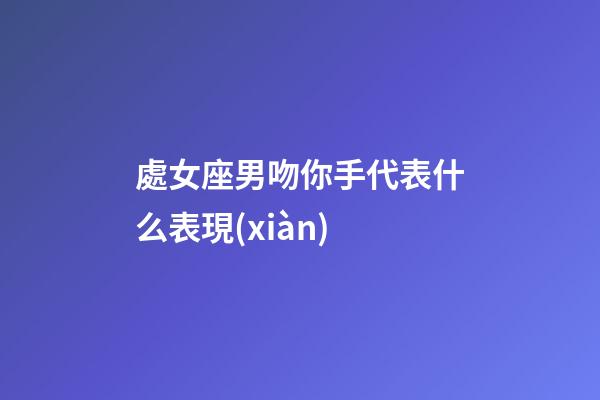 處女座男吻你手代表什么表現(xiàn)-第1張-星座運(yùn)勢(shì)-玄機(jī)派