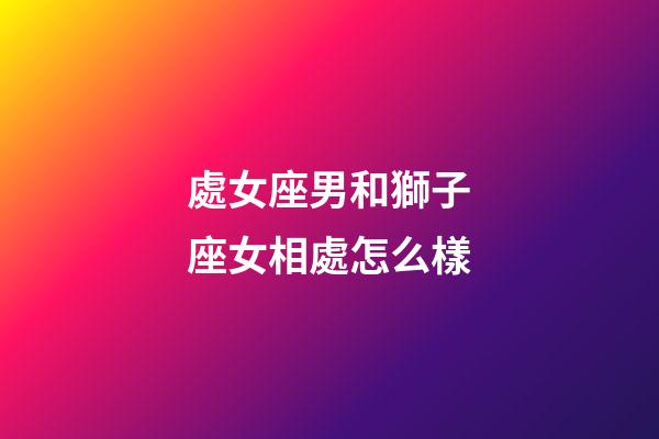 處女座男和獅子座女相處怎么樣-第1張-星座運勢-玄機派