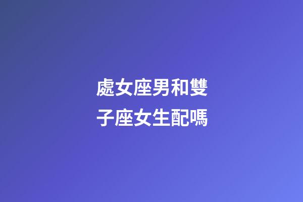 處女座男和雙子座女生配嗎-第1張-星座運勢-玄機派