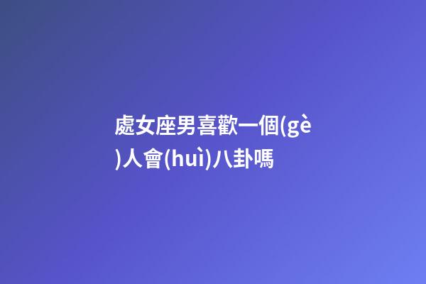 處女座男喜歡一個(gè)人會(huì)八卦嗎-第1張-星座運(yùn)勢(shì)-玄機(jī)派