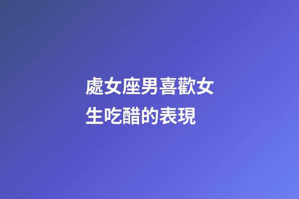 處女座男喜歡女生吃醋的表現-第1張-星座運勢-玄機派