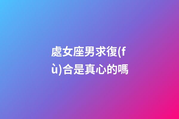 處女座男求復(fù)合是真心的嗎-第1張-星座運勢-玄機派