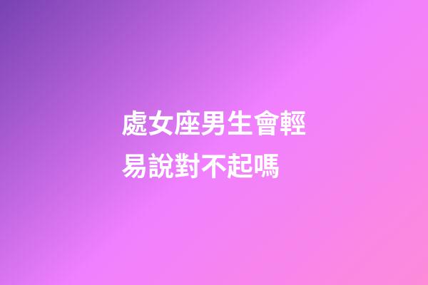 處女座男生會輕易說對不起嗎-第1張-星座運勢-玄機派