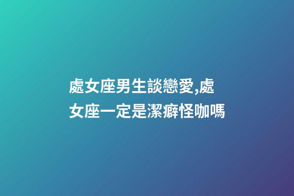 處女座男生談戀愛,處女座一定是潔癖怪咖嗎-第1張-觀點-玄機派