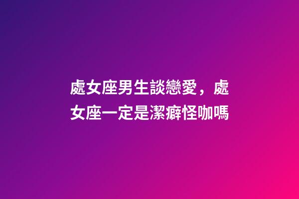 處女座男生談戀愛，處女座一定是潔癖怪咖嗎-第1張-觀點-玄機派
