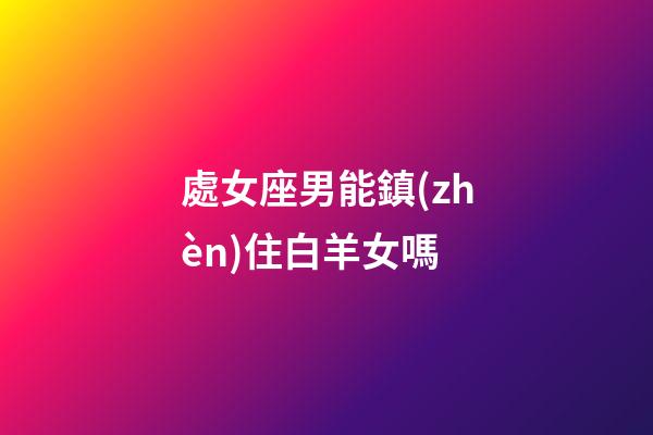 處女座男能鎮(zhèn)住白羊女嗎-第1張-星座運(yùn)勢-玄機(jī)派