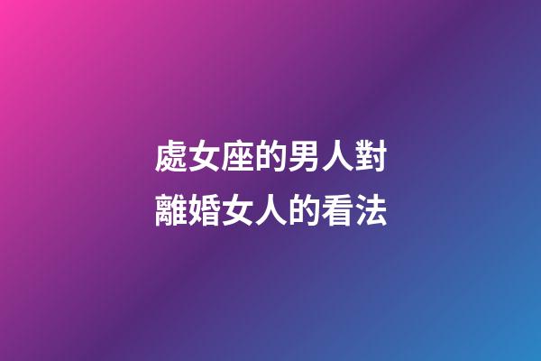 處女座的男人對離婚女人的看法-第1張-星座運勢-玄機派
