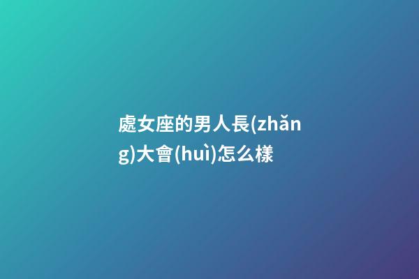 處女座的男人長(zhǎng)大會(huì)怎么樣-第1張-星座運(yùn)勢(shì)-玄機(jī)派