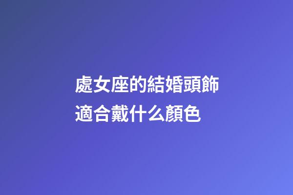 處女座的結婚頭飾適合戴什么顏色-第1張-星座運勢-玄機派