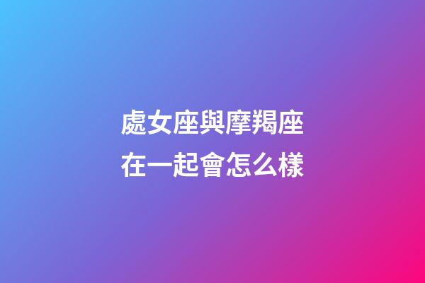 處女座與摩羯座在一起會怎么樣-第1張-星座運勢-玄機派