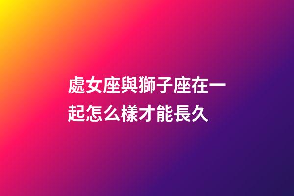 處女座與獅子座在一起怎么樣才能長久-第1張-星座運勢-玄機派