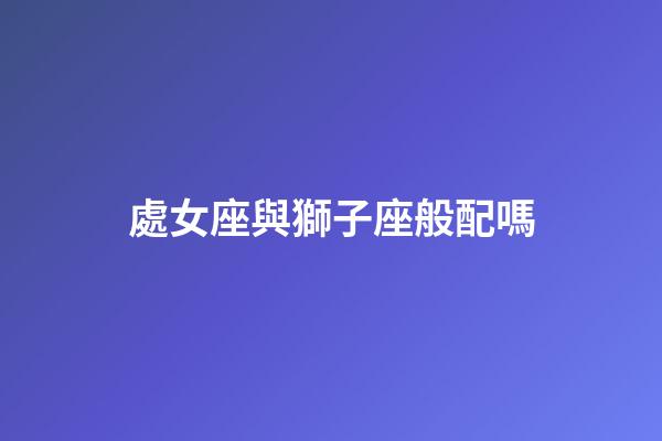 處女座與獅子座般配嗎-第1張-星座運勢-玄機派