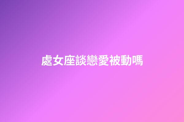 處女座談戀愛被動嗎-第1張-星座運勢-玄機派