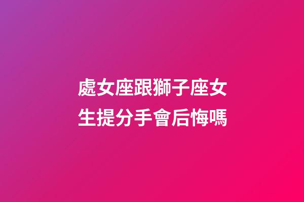 處女座跟獅子座女生提分手會后悔嗎-第1張-星座運勢-玄機派