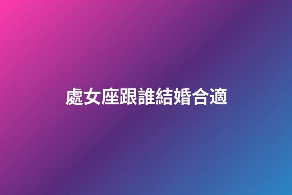 處女座跟誰結婚合適-第1張-星座運勢-玄機派