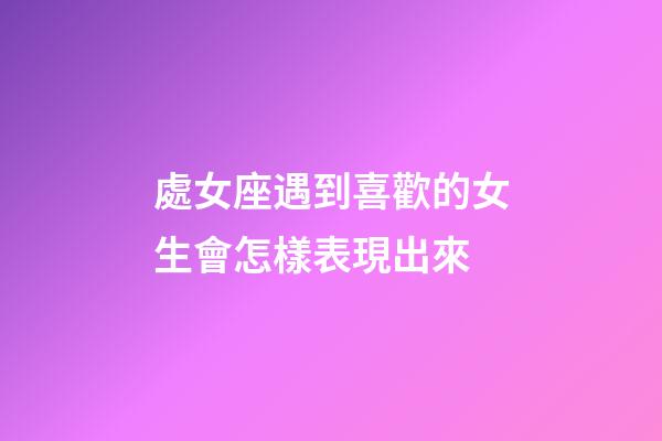 處女座遇到喜歡的女生會怎樣表現出來-第1張-星座運勢-玄機派