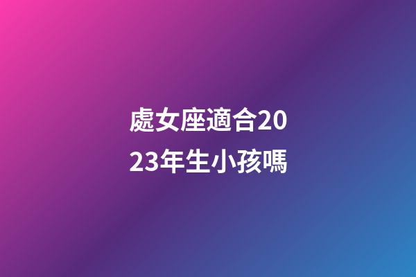 處女座適合2023年生小孩嗎-第1張-星座運勢-玄機派