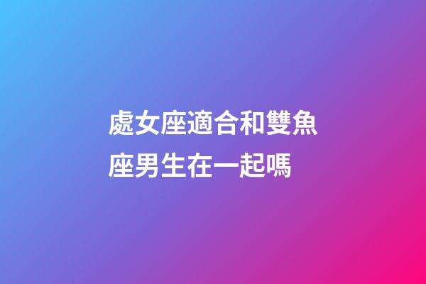 處女座適合和雙魚座男生在一起嗎-第1張-星座運勢-玄機派