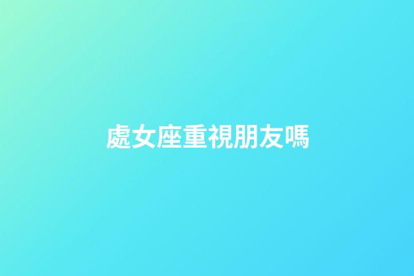 處女座重視朋友嗎-第1張-星座運勢-玄機派