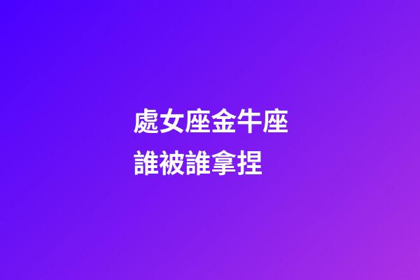 處女座金牛座誰被誰拿捏-第1張-星座運(yùn)勢-玄機(jī)派