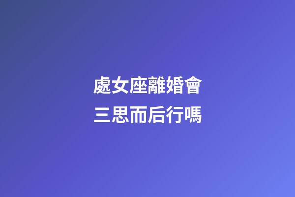 處女座離婚會三思而后行嗎-第1張-星座運勢-玄機派