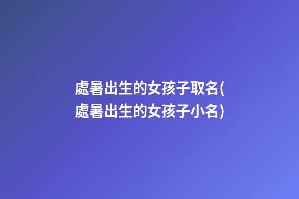 處暑出生的女孩子取名(處暑出生的女孩子小名)