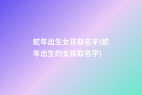 蛇年出生女孩取名字(蛇年出生的女孩取名字)