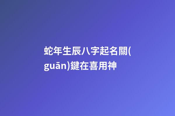 蛇年生辰八字起名關(guān)鍵在喜用神