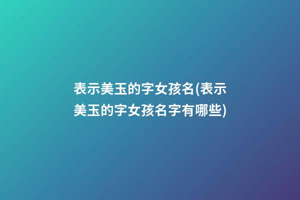 表示美玉的字女孩名(表示美玉的字女孩名字有哪些)